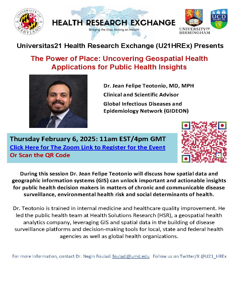 Universitas21 Health Research Exchange (U21HREx) Presents  The Power of Place: Uncovering Geospatial Health  Applications for Public Health Insights  Dr. Jean Felipe Teotonio, MD, MPH  Clinical and Scientific Advisor  Global Infectious Diseases and  Epidemiology Network (GIDEON)  Thursday February 6, 2025: 11am EST/4pm GMT  Click Here for The Zoom Link to Register for the Event  Or Scan the QR Code   During this session Dr. Jean Felipe Teotonio will discuss how spatial data and  geographic information systems (GIS) can unlock important and actionable insights  for public health decision makers in matters of chronic and communicable disease  surveillance, environmental health risk and social determinants of health.  Dr. Teotonio is trained in internal medicine and healthcare quality improvement. He  led the public health team at Health Solutions Research (HSR), a geospatial health  analytics company, leveraging GIS and spatial data in the building of disease  surveillance platforms and decision-making tools for local, state and federal health  agencies as well as global health organizations.  For more information, contact Dr. Negin Fouladi fouladi@umd.edu   Follow us on Twitter/X @U21_HREx