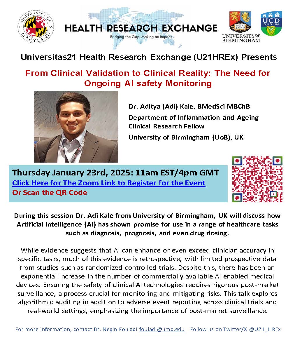 Universitas21 Health Research Exchange (U21HREx) Presents  From Clinical Validation to Clinical Reality: The Need for  Ongoing AI safety Monitoring  Dr. Aditya (Adi) Kale, BMedSci MBChB  Department of Inflammation and Ageing  Clinical Research Fellow  University of Birmingham (UoB), UK  Thursday January 23rd, 2025: 11am EST/4pm GMT  Click Here for The Zoom Link to Register for the Event  Or Scan the QR Code   During this session Dr. Adi Kale from University of Birmingham, UK will discuss how  Artificial intelligence (AI) has shown promise for use in a range of healthcare tasks  such as diagnosis, prognosis, and even drug dosing.  While evidence suggests that AI can enhance or even exceed clinician accuracy in  specific tasks, much of this evidence is retrospective, with limited prospective data  from studies such as randomized controlled trials. Despite this, there has been an  exponential increase in the number of commercially available AI enabled medical  devices. Ensuring the safety of clinical AI technologies requires rigorous post-market  surveillance, a process crucial for monitoring and mitigating risks. This talk explores  algorithmic auditing in addition to adverse event reporting across clinical trials and  real-world settings, emphasizing the importance of post-market surveillance.  For more information, contact Dr. Negin Fouladi fouladi@umd.edu   Follow us on Twitter/X @U21_HREx