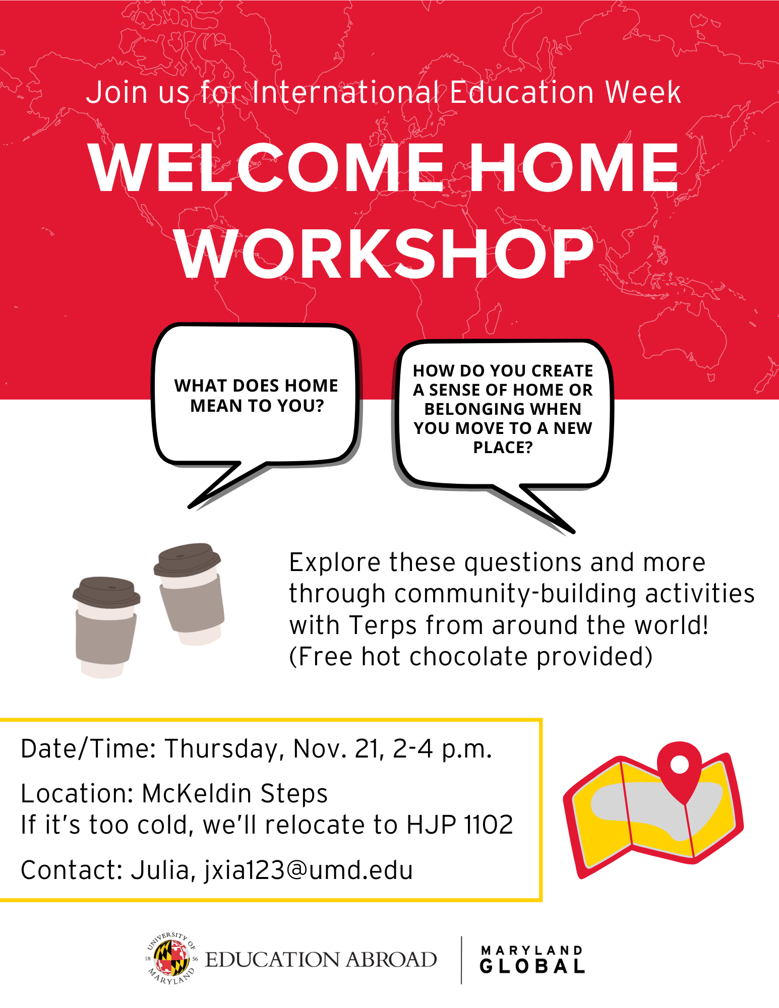 Red banner with white text reads Join us for International Education Week Welcome Home Workshop. Two speech bubbles ask "What does home mean to you?" and "How do you create a sense of home or belonging when you move to a new place?" The text of the flyer includes: Explore these questions and more through community-building activities with Terps from around the world! (free hot chocolate provided). Date/Time: Thursday, Nov. 21, 2-4 p.m. Location: McKeldin Steps If it's too cold, we'll relocate to HJP 1102 Contact: Julia, jxia123@umd.edu. The flyer also has  acoffee cup and a map icon.  